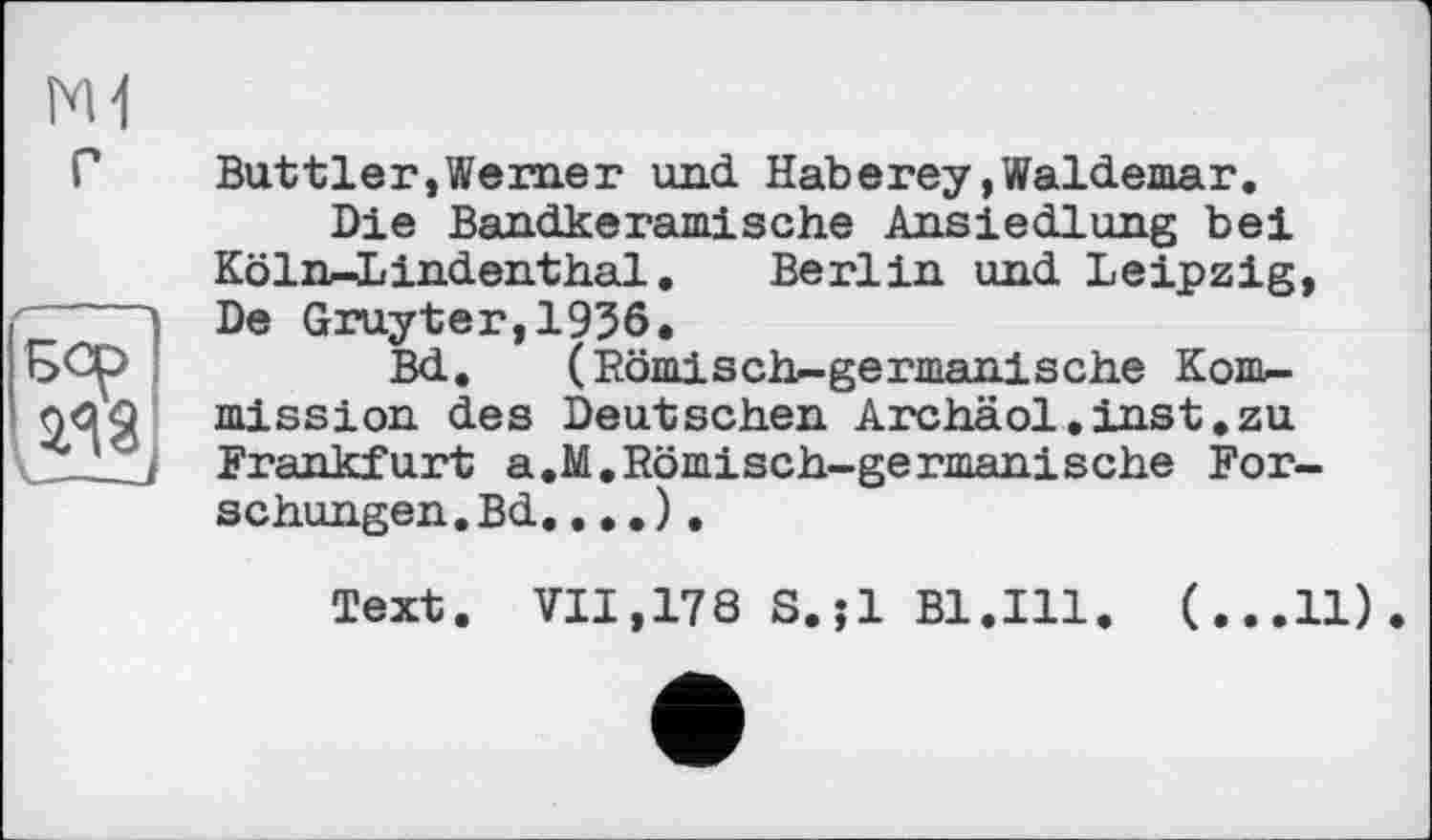 ﻿N1
Г
Buttler,Werner und. Haberey»Waldemar.
Die Bandkeramische Ansiedlung bei Köln—Lindenthal. Berlin und Leipzig, De Gruyter,1956.
Bd. (Römisch-germanische Kom-mission des Deutschen Archäol.inst.zu Frankfurt a.M,Römisch-germanische Forschungen. Bd....).
Text. VII,178 S.;l Bl.Ill. (...11)